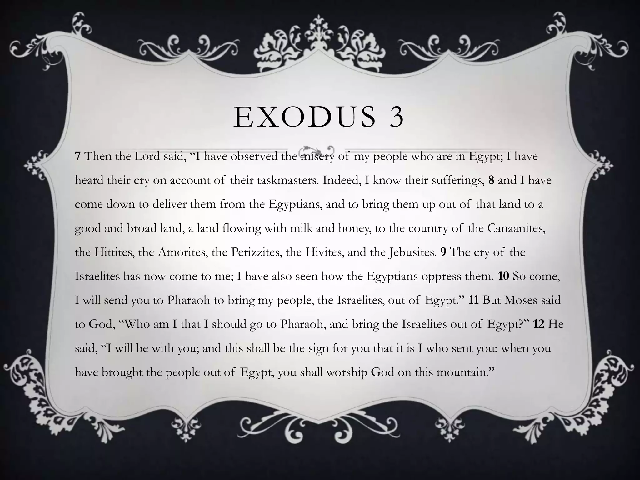 EXODUS 3
7 Then the Lord said, “I have observed the misery of my people who are in Egypt; I have
heard their cry on account of their taskmasters. Indeed, I know their sufferings, 8 and I have
come down to deliver them from the Egyptians, and to bring them up out of that land to a
good and broad land, a land flowing with milk and honey, to the country of the Canaanites,
the Hittites, the Amorites, the Perizzites, the Hivites, and the Jebusites. 9 The cry of the
Israelites has now come to me; I have also seen how the Egyptians oppress them. 10 So come,
I will send you to Pharaoh to bring my people, the Israelites, out of Egypt.” 11 But Moses said
to God, “Who am I that I should go to Pharaoh, and bring the Israelites out of Egypt?” 12 He
said, “I will be with you; and this shall be the sign for you that it is I who sent you: when you
have brought the people out of Egypt, you shall worship God on this mountain.”
 