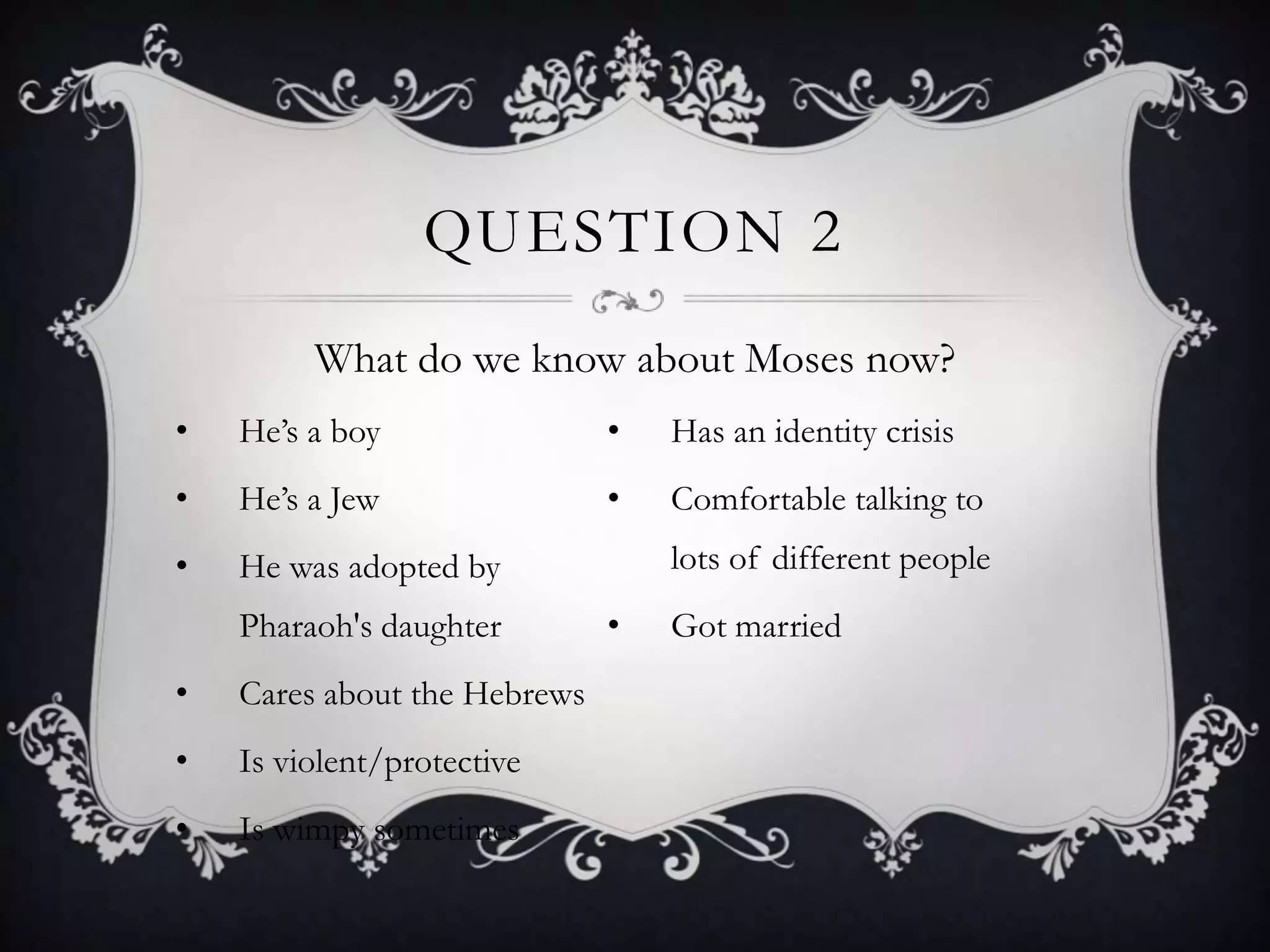 QUESTION 2
         What do we know about Moses now?
•   He‟s a boy                •   Has an identity crisis
•   He‟s a Jew                •   Comfortable talking to
•   He was adopted by             lots of different people
    Pharaoh's daughter        •   Got married
•   Cares about the Hebrews
•   Is violent/protective
•   Is wimpy sometimes
 