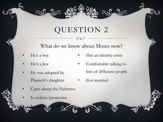 QUESTION 2
         What do we know about Moses now?
•   He‟s a boy                •   Has an identity crisis
•   He‟s a Jew                •   Comfortable talking to
•   He was adopted by             lots of different people
    Pharaoh's daughter        •   Got married
•   Cares about the Hebrews
•   Is violent/protective
•   Is wimpy sometimes
 