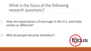 What is the focus of the following
research questions?
1. How are expectations of marriage in the U.S. and India
similar or different?
2. Why do people become homeless?
 