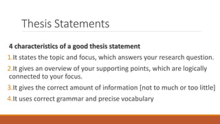 Thesis Statements
4 characteristics of a good thesis statement
1.It states the topic and focus, which answers your research question.
2.It gives an overview of your supporting points, which are logically
connected to your focus.
3.It gives the correct amount of information [not to much or too little]
4.It uses correct grammar and precise vocabulary
 