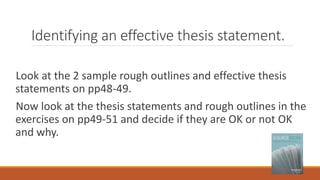 Identifying an effective thesis statement.
Look at the 2 sample rough outlines and effective thesis
statements on pp48-49.
Now look at the thesis statements and rough outlines in the
exercises on pp49-51 and decide if they are OK or not OK
and why.
 