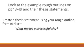 Look at the example rough outlines on
pp48-49 and their thesis statements.
Create a thesis statement using your rough outline
from earlier –
What makes a successful city?
 