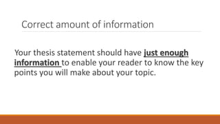 Correct amount of information
Your thesis statement should have just enough
information to enable your reader to know the key
points you will make about your topic.
 