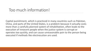 Too much information!
Capital punishment, which is practiced in many countries such as Pakistan,
China, and parts of the United States, is a problem because it actually costs
more than a carefully planned system of rehabilitation, often leads to the
execution of innocent people when the justice system is corrupt or
operates too quickly, and can cause unreasonable pain to the person being
executed if methods like electrocution are used.
 