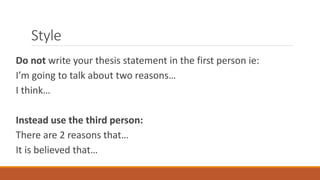 Style
Do not write your thesis statement in the first person ie:
I’m going to talk about two reasons…
I think…
Instead use the third person:
There are 2 reasons that…
It is believed that…
 