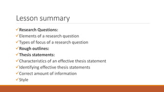 Lesson summary
Research Questions:
Elements of a research question
Types of focus of a research question
Rough outlines:
Thesis statements:
Characteristics of an effective thesis statement
Identifying effective thesis statements
Correct amount of information
Style
 