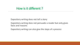 How is it different ?
Expository writing does not tell a story
Expository writing does not persuade a reader but only gives
facts and reasons
Expository writing can also give the steps of a process
 