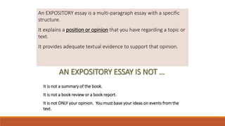 WHAT IS AN EXPOSITORY ESSAY?An EXPOSITORY essay is a multi-paragraph essay with a specific
structure.
It explains a position or opinion that you have regarding a topic or
text.
It provides adequate textual evidence to support that opinion.
AN EXPOSITORY ESSAY IS NOT …
It is not a summary of the book.
It is not a book review or a book report.
It is not ONLY your opinion. You must base your ideas on events from the
text.
 