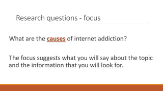 Research questions - focus
What are the causes of internet addiction?
The focus suggests what you will say about the topic
and the information that you will look for.
 