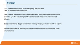 -Wall crawling, traversal on all surfaces (floors walls ceilings etc) for enemy and main
character type for easy navigation focused on stealth mechanics and increased
difficulty.
Size (environment) C bigger environment enabling the player the opportunity to explore.
Smaller main character enforcing the horror and stealth motive in comparison to the
larger enemies.
Concept
Our strike team focused on investigating the look and
feel of different character types.
 
