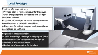 Level Prototype
Negatives of a large size room
- Comes with design challenge of keeping the space
interesting without it being clustered with props
- Can lead to a lot of dead space
- Needs a lot of signposting for the player
Positives of a large size room
- Provides a ton of room to discover for the player
- Gives enough spots to hide behind with the right
amount of props in
- Provides the feeling of the player feeling small and
weak compared to the world around him
- Gives room for unique usage of small, normally not
used objects as platforms
 