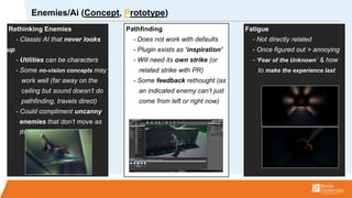 Rethinking Enemies
- Classic AI that never looks
up
- Utilities can be characters
- Some no-vision concepts may
work well (far away on the
ceiling but sound doesnt do
pathfinding, travels direct)
- Could compliment uncanny
enemies that dont move as
they should
Pathfinding
- Does not work with defaults
- Plugin exists as inspiration
- Will need its own strike (or
related strike with PR)
- Some feedback rethought (as
an indicated enemy cant just
come from left or right now)
Fatigue
- Not directly related
- Once figured out > annoying
- Fear of the Unknown & how
to make the experience last
Enemies/Ai (Concept, Prototype)
 