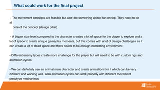 - The movement concepts are feasible but cant be something added fun on top. They need to be
at
core of the concept (design pillar).
- A bigger size level compared to the character creates a lot of space for the player to explore and a
lot of space to create unique gameplay moments, but this comes with a lot of design challenges as it
can create a lot of dead space and there needs to be enough interesting environment.
- Different enemy types create more challenge for the player but will need to be with custom rigs and
animation cycles
- We can definitely use an animal main character and create animations for it which can be very
different and working well. Also,animation cycles can work properly with different movement
prototype mechanincs
What could work for the final project
 