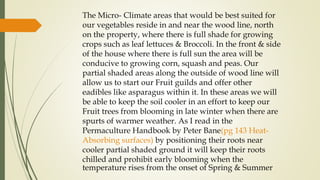The Micro- Climate areas that would be best suited for
our vegetables reside in and near the wood line, north
on the property, where there is full shade for growing
crops such as leaf lettuces & Broccoli. In the front & side
of the house where there is full sun the area will be
conducive to growing corn, squash and peas. Our
partial shaded areas along the outside of wood line will
allow us to start our Fruit guilds and offer other
eadibles like asparagus within it. In these areas we will
be able to keep the soil cooler in an effort to keep our
Fruit trees from blooming in late winter when there are
spurts of warmer weather. As I read in the
Permaculture Handbook by Peter Bane(pg 143 Heat-
Absorbing surfaces) by positioning their roots near
cooler partial shaded ground it will keep their roots
chilled and prohibit early blooming when the
temperature rises from the onset of Spring & Summer
 