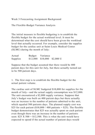Week 3 Forecasting Assignment Background
The Flexible-Budget Variance Analysis
The initial measure in flexible budgeting is to establish the
flexible budget for the actual workload level. It must be
determined what the cost should have been given the workload
level that actually occurred. For example, consider the supplies
budget for the cardiac unit at Saint Louis Medical Center
(SLMC) during the month of July:
Actual Budget Variance
Supplies $12,000 $10,000 $2,000 U
Suppose that the budget assumed that there would be 400
patient days for this unit for July, but there actually turned out
to be 500 patient days.
1. The first step is to establish the flexible budget for the
actual patient volume.
The cardiac unit of SLMC budgeted $10,000 for supplies for the
month of July—and the actual supply consumption was $12,000.
The unit encountered a $2,000 supply variance. Suppose that
July’s budget was built on 400 patient days but there actually
was an increase in the number of patients admitted to the unit,
which equaled 500 patients days. The planned supply cost was
$25 for each patient ($10,000 / 400 patients = $25). The flexible
budget demonstrates that $25 was actually spent on each patient
even though there was an increase in the number of patients
seen: $25 X 500 = $12,500. This is what the unit would have
expected to spend if the actual number of patient days would
 