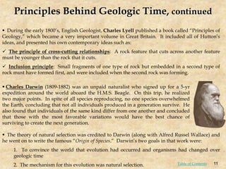  During the early 1800’s, English Geologist, Charles Lyell published a book called “Principles of
Geology,” which became a very important volume in Great Britain. It included all of Hutton’s
ideas, and presented his own contemporary ideas such as:
 The principle of cross-cutting relationships: A rock feature that cuts across another feature
must be younger than the rock that it cuts.
 Inclusion principle: Small fragments of one type of rock but embedded in a second type of
rock must have formed first, and were included when the second rock was forming.
 The theory of natural selection was credited to Darwin (along with Alfred Russel Wallace) and
he went on to write the famous “Origin of Species.” Darwin’s two goals in that work were:
1. To convince the world that evolution had occurred and organisms had changed over
geologic time
2. The mechanism for this evolution was natural selection.
 Charles Darwin (1809-1882) was an unpaid naturalist who signed up for a 5-yr
expedition around the world aboard the H.M.S. Beagle. On this trip, he realized
two major points. In spite of all species reproducing, no one species overwhelmed
the Earth, concluding that not all individuals produced in a generation survive. He
also found that individuals of the same kind differ from one another and concluded
that those with the most favorable variations would have the best chance of
surviving to create the next generation.
Principles Behind Geologic Time, continued
11
Table of Contents
 