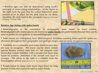 Relative Age dating with index fossils
 Biostratigraphy is the correlation of stratigraphic units based on fossil content.
Biostratigraphically useful species are known as index fossils (or guide fossils) because they can be
used as guides for recognition of chronostratigraphic units.
 Index fossils are widespread, have short temporal durations resulting from rapid life spans, are
abundant throughout their geographic and geologic ranges, and are easily recognized (unique).
 Relative ages can also be determined using Lyell’s
principle of cross-cutting relationships. In the figure to
the right, both the gray and the yellow horizontal strata
needed to be in place for the pink layer to cut them,
therefore, the pink layer is the youngest. (Image from Plummer/
McGeary, 7th edition, 1996)
 Trilobites are a commonly used index fossil because they
are easy to recognize. We know exactly when certain
species became extinct, such that we can compare rock
layers that contain trilobites with a second rock layer and,
based on position, determine if the second rock layer is
younger. The photo to the right is a trilobite from the
Mississippian period (photo courtesy of K. McCarney-Castle)
 Fossils found in many rock layers have lived for long
periods of time and cannot be used as index fossils.
13
Table of Contents
 