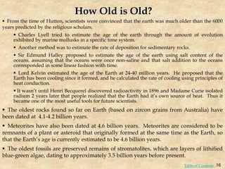 From the time of Hutton, scientists were convinced that the earth was much older than the 6000
years predicted by the religious scholars.
 Charles Lyell tried to estimate the age of the earth through the amount of evolution
exhibited by marine mollusks in a specific time system.
 Another method was to estimate the rate of deposition for sedimentary rocks.
 Sir Edmund Halley proposed to estimate the age of the earth using salt content of the
oceans, assuming that the oceans were once non-saline and that salt addition to the oceans
corresponded in some linear fashion with time.
 Lord Kelvin estimated the age of the Earth at 24-40 million years. He proposed that the
Earth has been cooling since it formed, and he calculated the rate of cooling using principles of
heat conduction.
 It wasn’t until Henri Becquerel discovered radioactivity in 1896 and Madame Curie isolated
radium 2 years later that people realized that the Earth had it’s own source of heat. Thus it
became one of the most useful tools for future scientists.
 The oldest rocks found so far on Earth (based on zircon grains from Australia) have
been dated at 4.1-4.2 billion years.
 Meteorites have also been dated at 4.6 billion years. Meteorites are considered to be
remnants of a plant or asteroid that originally formed at the same time as the Earth, so
that the Earth’s age is currently estimated to be 4.6 billion years.
 The oldest fossils are preserved remains of stromatolites, which are layers of lithified
blue-green algae, dating to approximately 3.5 billion years before present.
How Old is Old?
16
Table of Contents
 