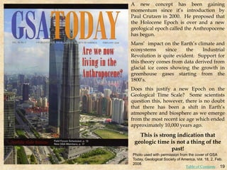 A new concept has been gaining
momentum since it’s introduction by
Paul Crutzen in 2000. He proposed that
the Holocene Epoch is over and a new
geological epoch called the Anthropocene
has begun.
Mans’ impact on the Earth’s climate and
ecosystems since the Industrial
Revolution is quite evident. Support for
this theory comes from data derived from
glacial ice cores showing the growth in
greenhouse gases starting from the
1800’s.
Does this justify a new Epoch on the
Geological Time Scale? Some scientists
question this, however, there is no doubt
that there has been a shift in Earth’s
atmosphere and biosphere as we emerge
from the most recent ice age which ended
approximately 10,000 years ago.
This is strong indication that
geologic time is not a thing of the
past!
Photo used with permission from the cover of GSA
Today, Geological Society of America, Vol. 18, 2, Feb.
2008.
19
Table of Contents
 