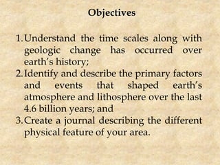 Objectives
1.Understand the time scales along with
geologic change has occurred over
earth’s history;
2.Identify and describe the primary factors
and events that shaped earth’s
atmosphere and lithosphere over the last
4.6 billion years; and
3.Create a journal describing the different
physical feature of your area.
 
