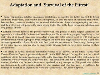 Adaptation and ‘Survival of the Fittest’
 Some populations, whether mammals, amphibians, or reptiles are better adapted to living
conditions than others, even within the same species, so they are better at surviving than others.
Because their chances of surviving are increased, their chances of reproducing offspring are better,
and their offspring will possess the same strong traits. This is the basis for natural selection over
long periods of time.
 Natural selection refers to the process where over long periods of time, helpful variations can
appear in a species while “unfavorable” one disappear. For example, a group of frogs living on the
rocky side of an island may, over time, adapt a gray skin color to help blend in with their rocky
environment in while a group of frogs living on the more lush, vegetated side of the island may
develop a green skin color to blend in with their particular environment. Even though the frogs are
of the same species, they are able to incorporate different traits to help them survive in their
environments.
 The theory of natural selection, sometimes referred to as ‘Survival of the fittest,’ started with
Charles Darwin’s 5-year trip around the world on the HMS Beagle. During this time, he noticed
variations within the same species, especially in the Galapagos Turtles, and noted that some of the
variations were favorable and some were not. He concluded that not all members of a species
survive, which is why the world is not overpopulated by any one species. The practicality of their
adaptation must be a determining factor for who survives and who does not. He published his
findings on his return to England and wrote the classic work “The Origin of Species.”
26
Table of Contents
 