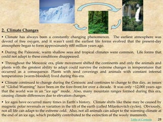 2. Climate Changes
 Climate has always been a constantly changing phenomenon. The earliest atmosphere was
devoid of free oxygen, and it wasn’t until the earliest life forms evolved that the present-day
atmosphere began to form approximately 600 million years ago.
 During the Paleozoic, warm shallow seas and tropical climates were common. Life forms that
could not adapt to these conditions disappeared.
 Throughout the Mesozoic era, plate movement shifted the continents and only the animals and
plants with the greatest ability to adapt could survive the extreme changes in temperatures that
occurred as a consequence. Plants with seed coverings and animals with constant internal
temperatures (warm-blooded) lived during this era.
 Climate continued to change during the Cenozoic and continues to change to this day, as issues
of “Global Warming” have been on the fore-front for over a decade. It was only ~12,000 years ago
that the world was in an “ice age” mode. Also, many mountain ranges formed during this era,
causing climate differences due to elevation changes.
 Ice ages have occurred many times in Earth’s history. Climate shifts like these may be caused by
magnetic polar reversals or variation in the tilt of the earth (called Milankovitch cycles). Obviously,
not all life can adapt to the extreme cold. Also, not all animals can adapt to the warming climate at
the end of an ice age, which probably contributed to the extinction of the wooly mammoth.
28
Table of Contents
 