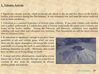 3. Volcanic Activity
 Significant volcanic activity, which produced ash clouds in the air and lava flows on the Earth’s
surface, was common during the Precambrian. It was extremely hot, and most life forms could not
exist in these conditions.
 Volcanism is a common byproduct of tectonic plate collision. If one plate collides with another
and is pulled underneath it, a subduction zone is formed underneath the plates and a volcanic arc
forms on the Earth’s surface. During the Paleozoic and Mesozoic, continents were regularly
colliding with each other and volcanism was common. Plate boundaries are still the most common
sites of volcanoes today.
 If volcanism is significant enough to produce mass
quantities of ash and volatile gases, wind can carry
these into the upper atmosphere all around the world,
potentially enveloping the earth in semi-darkness and
reducing insulation on earth. Obviously, this would
have an effect on all living things on Earth.
 A cause and effect phenomenon, catastrophic events
impact life on Earth, whether through an extinction or
creation of new traits for adaptation to already
existing plants and animals.
29
Table of Contents
 