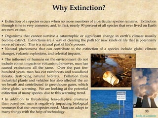 Why Extinction?
 Extinction of a species occurs when no more members of a particular species remains. Extinction
through time is very common, and, in fact, nearly 90 percent of all species that ever lived on Earth
are now extinct.
 Organisms that cannot survive a catastrophic or significant change in earth’s climate usually
become extinct. Extinctions are a way of clearing the path for new kinds of life that is potentially
more advanced. This is a natural part of life’s process.
 Natural phenomena that can contribute to the extinction of a species include global climate
changes, volcanic explosions, and celestial impacts.
 The influence of humans on the environment do not
include comet impacts or volcanism; however, man has
caused extinctions all the same. Over the past few
hundred years, man has cut rainforests and woodland
forests, destroying natural habitats. Pollution from
industrial plants and vehicles has also affected the air
we breath and contributed to greenhouse gases, which
drive global warming. We are looking at the potential
extinction of many species due to this warming trend.
 In addition to threatening less-adaptive creatures
than ourselves, man is negatively impacting biological
resources that our own species need. Man can adapt to
many things with the help of technology. 30
Table of Contents
 