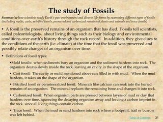 Summarize how scientists study Earth’s past environment and diverse life-forms by examining different types of fossils
(including molds, casts, petrified fossils, preserved and carbonized remains of plants and animals and trace fossils)
The study of Fossils
 A fossil is the preserved remains of an organism that has died. Fossils tell scientists,
called paleontologists, about living things such as their biology and environmental
conditions over earth’s history through the rock record. In addition, they give clues to
the conditions of the earth (i.e. climate) at the time that the fossil was preserved and
possibly relate changes of an organism over time.
 Definitions of fossil types:
Mold fossils: when sediments bury an organism and the sediment hardens into rock. The
organism decays slowly inside the rock, leaving an cavity in the shape of the organism.
 Cast fossil: The cavity or mold mentioned above can filled in with mud. When the mud
hardens, it takes on the shape of the organism.
 Petrified fossil or permineralized fossil: Minerals like calcium can soak into the buried
remains of an organism. The mineral replaces the remaining bone and changes it into rock.
 Carbonized fossil: When organism parts are pressed between layers of mud or clay that
hardens over time, squeezing the decaying organism away and leaving a carbon imprint in
the rock, since all living things contain carbon.
 Trace fossil: When the mud or sand hardens into rock where a footprint, trail or burrow
was left behind.
31
Table of Contents
 
