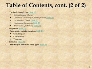 Table of Contents, cont. (2 of 2)
 The Earth through time (slide 19)
 Ordovician and Silurian
 Devonian, Mississippian, Pennsylvanian (slide 21)
 Permian and Triassic (slide 22)
 Jurassic and Cretaceous (slide 23)
 Triassic and Quaternary (slide 24)
 Adaptation (slide 25)
 Punctuated events through time (slide 26)
 Comet impact
 Climate shift
 Volcanism
 Extinction (slide 29)
 The study of fossils and fossil types (slide 30)
3
 