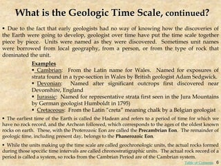 What is the Geologic Time Scale, continued?
 Due to the fact that early geologists had no way of knowing how the discoveries of
the Earth were going to develop, geologist over time have put the time scale together
piece by piece. Units were named as they were discovered. Sometimes unit names
were borrowed from local geography, from a person, or from the type of rock that
dominated the unit.
 The earliest time of the Earth is called the Hadean and refers to a period of time for which we
have no rock record, and the Archean followed, which corresponds to the ages of the oldest known
rocks on earth. These, with the Proterozoic Eon are called the Precambrian Eon. The remainder of
geologic time, including present day, belongs to the Phanerozoic Eon.
 While the units making up the time scale are called geochronologic units, the actual rocks formed
during those specific time intervals are called chronostratigraphic units. The actual rock record of a
period is called a system, so rocks from the Cambrian Period are of the Cambrian system.
Examples
 Cambrian: From the Latin name for Wales. Named for exposures of
strata found in a type-section in Wales by British geologist Adam Sedgwick.
 Devonian: Named after significant outcrops first discovered near
Devonshire, England
 Jurassic: Named for representative strata first seen in the Jura Mountains
by German geologist Humboldt in 1795)
 Cretaceous: From the Latin “creta” meaning chalk by a Belgian geologist
6
Table of Contents
 