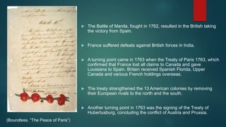  The Battle of Manila, fought in 1762, resulted in the British taking
the victory from Spain.
 France suffered defeats against British forces in India.
 A turning point came in 1763 when the Treaty of Paris 1763, which
confirmed that France lost all claims to Canada and gave
Louisiana to Spain. Britain received Spanish Florida, Upper
Canada and various French holdings overseas.
 The treaty strengthened the 13 American colonies by removing
their European rivals to the north and the south.
 Another turning point in 1763 was the signing of the Treaty of
Hubertusburg, concluding the conflict of Austria and Prussia.
(Boundless. “The Peace of Paris”)
 