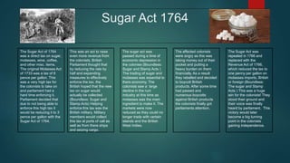 Sugar Act 1764
The Sugar Act of 1764
was a direct tax on sugar,
molasses, wine, coffee,
and other misc. items.
The original Molasses Act
of 1733 was a tax of 6
pence per gallon. This
was a very high tax for
the colonists to take on
and parliament had a
hard time enforcing it.
Parliament decided that
due to not being able to
enforce this high tax it
would be reducing it to 3
pence per gallon with the
Sugar Act of 1764.
This was an act to raise
even more revenue from
the colonists. British
Parliament thought that
by reducing the rate by
half and expanding
measures to effectively
enforce the tax, the
British hoped that the new
tax on sugar would
actually be collected
(Boundless: Sugar and
Stamp Acts) Helping
enforce this tax was the
British military. Military
members would collect
this tax at ports of call as
well as from there ships
and seizing cargo.
The sugar act was
passed during a time of
economic depression in
the colonies (Boundless:
Sugar and Stamp Acts )
The trading of sugar and
molasses was essential to
there economy. The
colonists saw a large
decline in the rum
industry at this time as
molasses was the main
ingredient to make it. The
markets were now
reduced as they could no
longer trade with certain
islands and the British
West Indies.
The affected colonists
were angry as this was
taking money out of their
pocket and putting a
heavy burden on them
financially. As a result
they rebelled and decided
to boycott British
products. After some time
had passed and
numerous boycotts
against British products
the colonists finally got
parliaments attention.
The Sugar Act was
repealed in 1766 and
replaced with the
Revenue Act of 1766,
which reduced the tax to
one penny per gallon on
molasses imports, British
or foreign (Boundless:
The sugar and Stamp
Acts ) This was a huge
win for the colonists! They
stood their ground and
their voice was finally
heard by parliament. This
victory would later
become a big turning
point in the colonists
gaining independence.
 