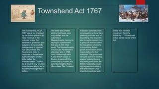 Townshend Act 1767
The Townshend Act of
1767 was a tax imposed
by the British primarily to
raise revenue in the
colonies to pay the
salaries of governors and
judges so they would be
independent of colonial
rule (Boundless: The
Townshend Acts) In
response to these taxes,
Samuel Adams wrote a
letter called the
Massachusetts Circular.
As a result it only created
more tension which led to
the British taking military
action.
The letter was written
stating that taxes were
not justified due the
colonists of
Massachusetts having no
saying to a parliament
that was 4,000 miles
away. The Massachusetts
Circular got Parliament’s
attention, and in 1768,
Lord Hillsborough sent
4,000 British troops to
Boston to deal with the
unrest and put down any
potential rebellion there.
(Boundless: Tax Protests)
In Boston colonists were
congregating at local bars
planning out their acts of
boycotting. The boycotts
also brought support from
a group of woman called
the Daughters of Liberty.
In boycotting British
goods these ladies would
make clothes for the
colonists. The group was
very pro active in voicing
against colonist buying
imported goods from the
British. Colonists would
sign agreements stating
that they wouldn’t buy
imported goods as well.
There was minimal
movement from the
British In 1770 there was
only a partial repeal of the
Act.
 