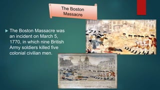  The Boston Massacre was
an incident on March 5,
1770, in which nine British
Army soldiers killed five
colonial civilian men.
 