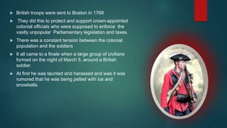  British troops were sent to Boston in 1768
 They did this to protect and support crown-appointed
colonial officials who were supposed to enforce the
vastly unpopular Parliamentary legislation and taxes.
 There was a constant tension between the colonial
population and the soldiers
 It all came to a finale when a large group of civilians
formed on the night of March 5, around a British
soldier.
 At first he was taunted and harassed and was it was
rumored that he was being pelted with ice and
snowballs.
 