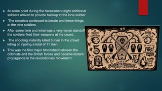  At some point during the harassment eight additional
soldiers arrived to provide backup to the lone soldier.
 The colonists continued to berate and throw things
at the nine soldiers.
 After some time and what was a very tense standoff,
the soldiers fired their weapons at the crowd.
 The shooting instantly killed 5 men in the crowd
killing or injuring a total of 11 men.
 This was the first major bloodshed between the
colonists and the British forces and became instant
propaganda in the revolutionary movement.
 