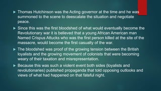  Thomas Hutchinson was the Acting governor at the time and he was
summoned to the scene to deescalate the situation and negotiate
peace.
 Since this was the first bloodshed of what would eventually become the
Revolutionary war it is believed that a young African American man
Named Crispus Attucks who was the first person killed at the site of the
massacre, would become the first casualty of the war.
 The bloodshed was proof of the growing tension between the British
loyalists and the growing movement of colonists that were becoming
weary of their taxation and misrepresentation.
 Because this was such a violent event both sides (loyalists and
revolutionaries) published propaganda that told opposing outlooks and
views of what had happened on that fateful night.
 