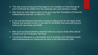  This was a key turning point that began to turn loyalists on King George III,
and it furthered the dislike from the colonists who were already on edge.
 Men Such as John Adams when so far as to say that "foundation of American
independence was laid" on March 5, 1770.
 In the end the Massacre became a massive selling point for the ideas of the
Patriots and became a thorn in the side for the British who were still trying to
enforce the new taxes and tariffs.
 Men such as Samuel Adams used the event as a way to incite other acts of
protest such as The Boston Tea Party.
 The Boston Massacre is undoubtedly one of most key and influential events
that foreshadowed and influenced the start of the Revolutionary War.
 