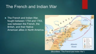 The French and Indian War
 The French and Indian War,
fought between 1754 and 1763,
was between the French, the
British, and their Native
American allies in North America.
(Boundless. “The French and Indian War”)
 