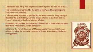  The Boston Tea Party was a symbolic action against the Tea Act of 1773.
 This protest was organized by the sons of liberty and had participants
from many communities.
 Colonists were opposed to the Tea Act for many reasons. They strongly
resented the fact that they were no longer allowed to tax them-selves
through rates set by the local elected officials.
 Protesters had blocked the unloading of taxed tea in three other colonies,
New York, Philadelphia, and Charlestown.
 A the time the Royal Governor of Massachusetts Thomas Hutchinson
refused to allow the tea to be returned to Britain, even though he faced
strong protest.
 