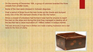  On the evening of December 16th, a group of colonists boarded the three
vessels from smaller boats.
 Some of the men were dressed in mohawk disguises.
 Over a period of three hours the men broke up the chests and dumped
every one of the 342 stamped chests of tea into the harbor.
 Since a crowed of onlookers had formed it was hard for anyone to reach
the men on the ships and during this time they managed to destroy all of
the tea that had a value equivalent of 1 Million dollars in todays market.
 This was obviously a huge blow to Brittan and made a lasting impression and a real
name for the Sons of Liberty.
 