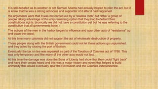  It is still debated as to weather or not Samuel Adams had actually helped to plan the act, but it
is know that he was a strong advocate and supporter of it after it had happened.
 His arguments were that It was not carried out by a “lawless mob” but rather a group of
people taking advantage of the only remaining option that they had to defend their
constitutional rights. (ironically we did not have a constitution yet but he was referring to the
constitution that all governments have.)
 The actions of the men in the harbor began to influence and spur other acts of “resistance” up
and down the coast.
 At this time many colonists did not support the act of wholesale destruction of property.
 Those people along with the British government could not let these actions go unpunished,
and they acted by closing the port of Boston.
 Eventually the tax on tea was repealed as part of the Taxation of Colonies act of 1788. This
was only temporary and like many of the other acts would not last.
 At this time the damage was done the Sons of Liberty had show that they could “fight back”
and have their voices heard and this was a major victory and event that helped to build
animosity that would eventually spur the Revolution and the Colonies independence.
 
