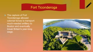  The capture of Fort
Ticonderoga allowed
colonial forces to transport
much-needed artillery to
Boston and eventually
break Britain's year-long
siege.
Fort Ticonderoga
 