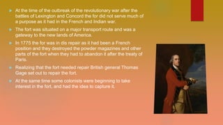  At the time of the outbreak of the revolutionary war after the
battles of Lexington and Concord the for did not serve much of
a purpose as it had in the French and Indian war.
 The fort was situated on a major transport route and was a
gateway to the new lands of America.
 In 1775 the for was in dis repair as it had been a French
position and they destroyed the powder magazines and other
parts of the fort when they had to abandon it after the treaty of
Paris.
 Realizing that the fort needed repair British general Thomas
Gage set out to repair the fort.
 At the same time some colonists were beginning to take
interest in the fort, and had the idea to capture it.
 