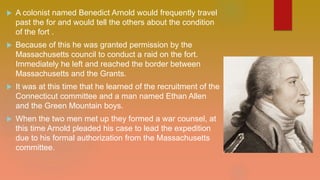  A colonist named Benedict Arnold would frequently travel
past the for and would tell the others about the condition
of the fort .
 Because of this he was granted permission by the
Massachusetts council to conduct a raid on the fort.
Immediately he left and reached the border between
Massachusetts and the Grants.
 It was at this time that he learned of the recruitment of the
Connecticut committee and a man named Ethan Allen
and the Green Mountain boys.
 When the two men met up they formed a war counsel, at
this time Arnold pleaded his case to lead the expedition
due to his formal authorization from the Massachusetts
committee.
 