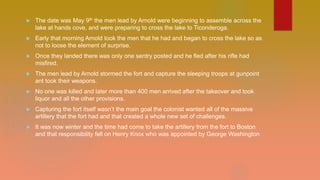  The date was May 9th the men lead by Arnold were beginning to assemble across the
lake at hands cove, and were preparing to cross the lake to Ticonderoga.
 Early that morning Arnold took the men that he had and began to cross the lake so as
not to loose the element of surprise.
 Once they landed there was only one sentry posted and he fled after his rifle had
misfired.
 The men lead by Arnold stormed the fort and capture the sleeping troops at gunpoint
ant took their weapons.
 No one was killed and later more than 400 men arrived after the takeover and took
liquor and all the other provisions.
 Capturing the fort itself wasn’t the main goal the colonist wanted all of the massive
artillery that the fort had and that created a whole new set of challenges.
 It was now winter and the time had come to take the artillery from the fort to Boston
and that responsibility fell on Henry Knox who was appointed by George Washington
 