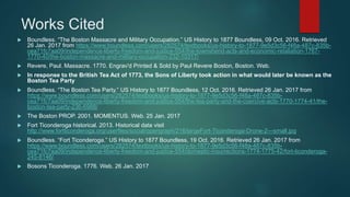Works Cited
 Boundless. “The Boston Massacre and Military Occupation.” US History to 1877 Boundless, 09 Oct. 2016. Retrieved
26 Jan. 2017 from https://www.boundless.com/users/282574/textbooks/us-history-to-1877-9e5d3c56-f48a-487c-835b-
cea71fc7aa09/independence-liberty-freedom-and-justice-554/the-townshend-acts-and-economic-retaliation-1767-
1770-40/the-boston-massacre-and-military-occupation-232-10317/
 Revere, Paul. Massacre. 1770. Engrav'd Printed & Sold by Paul Revere Boston, Boston. Web.
 In response to the British Tea Act of 1773, the Sons of Liberty took action in what would later be known as the
Boston Tea Party
 Boundless. “The Boston Tea Party.” US History to 1877 Boundless, 12 Oct. 2016. Retrieved 26 Jan. 2017 from
https://www.boundless.com/users/282574/textbooks/us-history-to-1877-9e5d3c56-f48a-487c-835b-
cea71fc7aa09/independence-liberty-freedom-and-justice-554/the-tea-party-and-the-coercive-acts-1770-1774-41/the-
boston-tea-party-236-6988/
 The Boston PROP. 2001. MOMENTUS. Web. 25 Jan. 2017
 Fort Ticonderoga historical. 2013. Historical data visit
http://www.fortticonderoga.org/userfiles/social/opengraph/216/largeFort-Ticonderoga-Drone-2---small.jpg
 Boundless. “Fort Ticonderoga.” US History to 1877 Boundless, 19 Oct. 2016. Retrieved 26 Jan. 2017 from
https://www.boundless.com/users/282574/textbooks/us-history-to-1877-9e5d3c56-f48a-487c-835b-
cea71fc7aa09/independence-liberty-freedom-and-justice-554/domestic-insurrections-1774-1775-42/fort-ticonderoga-
245-8146/
 Bosons Ticonderoga. 1776. Web. 26 Jan. 2017
 