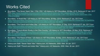 Works Cited
 Boundless. “The Seven Years' War: 1754-1763.” US History to 1877 Boundless, 26 May. 2016. Retrieved 27 Jan. 2017
from https://www.boundless.com/users/282574/textbooks/us-history-to-1877-9e5d3c56-f48a-487c-835b-
cea71fc7aa09/the-british-colonial-experience-553/the-seven-year-s-war-1754-1763-38/the-seven-years-war-1754-
1763-216-9694/
 Boundless. “A World War.” US History to 1877 Boundless, 26 May. 2016. Retrieved 27 Jan. 2017 from
https://www.boundless.com/users/282574/textbooks/us-history-to-1877-9e5d3c56-f48a-487c-835b-cea71fc7aa09/the-
british-colonial-experience-553/the-colonial-wars-28/a-world-war-162-9655/
 Boundless. “The French and Indian War.” US History to 1877 Boundless, 27 Sep. 2016. Retrieved 27 Jan. 2017 from
https://www.boundless.com/users/282574/textbooks/us-history-to-1877-9e5d3c56-f48a-487c-835b-cea71fc7aa09/the-
british-colonial-experience-553/the-colonial-wars-28/the-french-and-indian-war-161-9654/
 Boundless. “French-British Rivalry in the Ohio Country.” US History to 1877 Boundless, 26 May. 2016. Retrieved 27
Jan. 2017 from https://www.boundless.com/users/282574/textbooks/us-history-to-1877-9e5d3c56-f48a-487c-835b-
cea71fc7aa09/the-british-colonial-experience-553/the-seven-year-s-war-1754-1763-38/french-british-rivalry-in-the-
ohio-country-217-10316/
 Boundless. “The Peace of Paris.” US History to 1877 Boundless, 26 May. 2016. Retrieved 27 Jan. 2017 from
https://www.boundless.com/users/282574/textbooks/us-history-to-1877-9e5d3c56-f48a-487c-835b-cea71fc7aa09/the-
british-colonial-experience-553/the-colonial-wars-28/the-peace-of-paris-163-9418/
 History.com Staff. "Seven Years' War." History.com. A E Networks, 2009. Web. 26 Jan. 2017.
 History.com Staff. "French and Indian War." History.com. A E Networks, 2009. Web. 26 Jan. 2017.
 